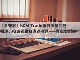 【毒蛇君】KCM Trade服务质量问题频现，投资者维权遭遇难题——真实案例解析！