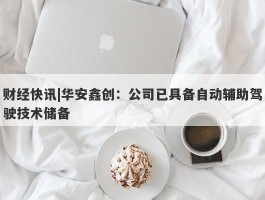 财经快讯|华安鑫创：公司已具备自动辅助驾驶技术储备