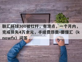 联汇环球300被杠杆，有滑点，一个月内，完成损失4万余元，手续费昂贵-要懂汇（knowfx）问答