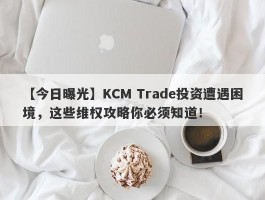 【今日曝光】KCM Trade投资遭遇困境，这些维权攻略你必须知道！