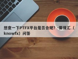 想查一下PTFX平台是否合规？-要懂汇（knowfx）问答