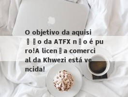 O objetivo da aquisição da ATFX não é puro!A licença comercial da Khwezi está vencida!