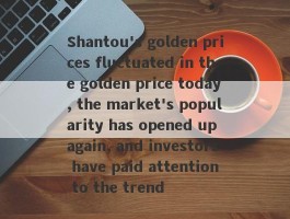 Shantou's golden prices fluctuated in the golden price today, the market's popularity has opened up again, and investors have paid attention to the trend