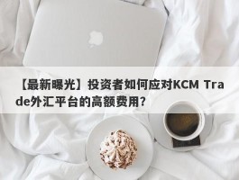 【最新曝光】投资者如何应对KCM Trade外汇平台的高额费用？