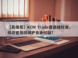 【真相哥】KCM Trade遭遇维权潮，投资者如何保护自身权益？