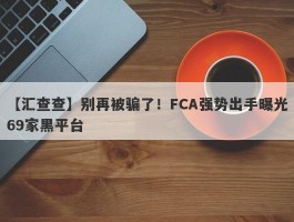 【汇查查】别再被骗了！FCA强势出手曝光69家黑平台