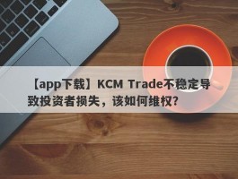 【app下载】KCM Trade不稳定导致投资者损失，该如何维权？