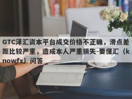 GTC泽汇资本平台成交价格不正确，滑点差距比较严重，造成本人严重损失-要懂汇（knowfx）问答