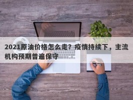 2021原油价格怎么走？疫情持续下，主流机构预期普遍保守