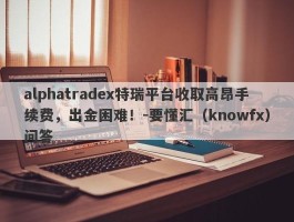 alphatradex特瑞平台收取高昂手续费，出金困难！-要懂汇（knowfx）问答