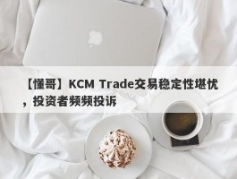 【懂哥】KCM Trade交易稳定性堪忧，投资者频频投诉