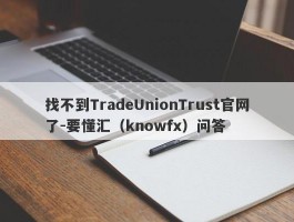 找不到TradeUnionTrust官网了-要懂汇（knowfx）问答