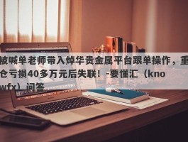 被喊单老师带入焯华贵金属平台跟单操作，重仓亏损40多万元后失联！-要懂汇（knowfx）问答