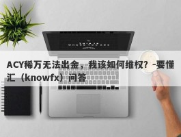 ACY稀万无法出金，我该如何维权？-要懂汇（knowfx）问答