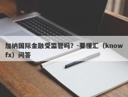 加纳国际金融受监管吗？-要懂汇（knowfx）问答