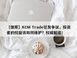 【懂哥】KCM Trade引发争议，投资者的权益该如何维护？权威解读！