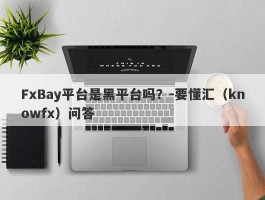 FxBay平台是黑平台吗？-要懂汇（knowfx）问答