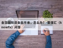 金箔国际资金出不来，怎么办？-要懂汇（knowfx）问答