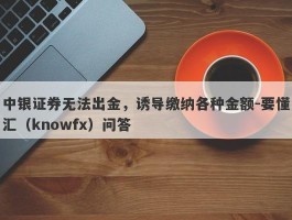 中银证券无法出金，诱导缴纳各种金额-要懂汇（knowfx）问答