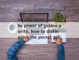 How to distinguish the power of golden purity, how to distinguish the purest gold?