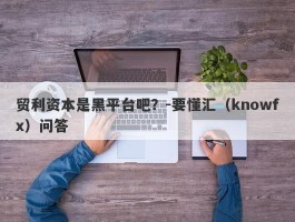 贸利资本是黑平台吧？-要懂汇（knowfx）问答