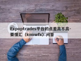 Fxpoptrades平台的点差高不高-要懂汇（knowfx）问答