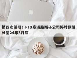 第四次延期！FTX塞浦路斯子公司停牌期延长至24年3月底