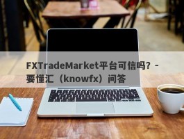 FXTradeMarket平台可信吗？-要懂汇（knowfx）问答