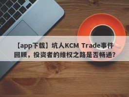 【app下载】坑人KCM Trade事件回顾，投资者的维权之路是否畅通？