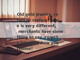 Old gold jewelry, retain or replace?Value is very different, merchants have something to say, experts interpret how you choose!