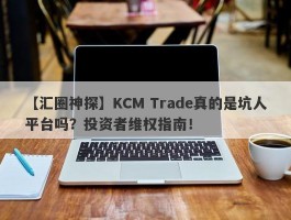 【汇圈神探】KCM Trade真的是坑人平台吗？投资者维权指南！