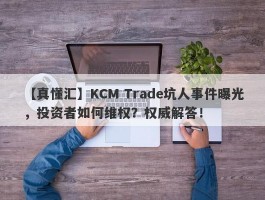 【真懂汇】KCM Trade坑人事件曝光，投资者如何维权？权威解答！