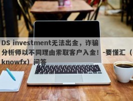 DS investment无法出金，诈骗分析师以不同理由索取客户入金！-要懂汇（knowfx）问答