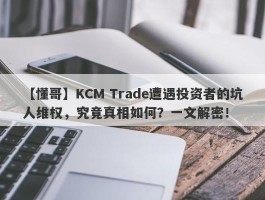 【懂哥】KCM Trade遭遇投资者的坑人维权，究竟真相如何？一文解密！