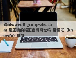 请问www.fhgroup-zhs.com 是正确的福汇官网网址吗-要懂汇（knowfx）问答