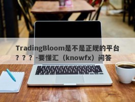 TradingBloom是不是正规的平台？？？-要懂汇（knowfx）问答