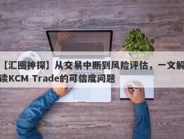 【汇圈神探】从交易中断到风险评估，一文解读KCM Trade的可信度问题