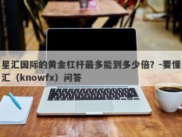 星汇国际的黄金杠杆最多能到多少倍？-要懂汇（knowfx）问答