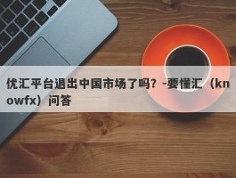 优汇平台退出中国市场了吗？-要懂汇（knowfx）问答