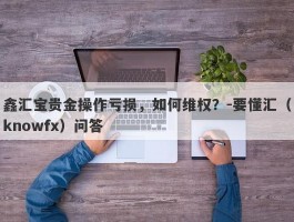 鑫汇宝贵金操作亏损，如何维权？-要懂汇（knowfx）问答