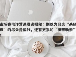 柬埔寨电诈营逃脱者揭秘：别以为网恋“杀猪盘”的尽头是骗钱，还有更狠的“裸照勒索”！