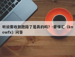 听说要收割跑路了是真的吗？-要懂汇（knowfx）问答