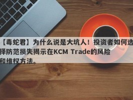 【毒蛇君】为什么说是大坑人！投资者如何选择防范损失揭示在KCM Trade的风险和维权方法。