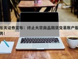 乐天证券宣布：终止大宗商品期货交易账户服务！