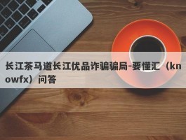 长江茶马道长江优品诈骗骗局-要懂汇（knowfx）问答