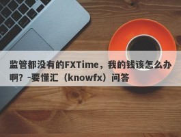 监管都没有的FXTime，我的钱该怎么办啊？-要懂汇（knowfx）问答