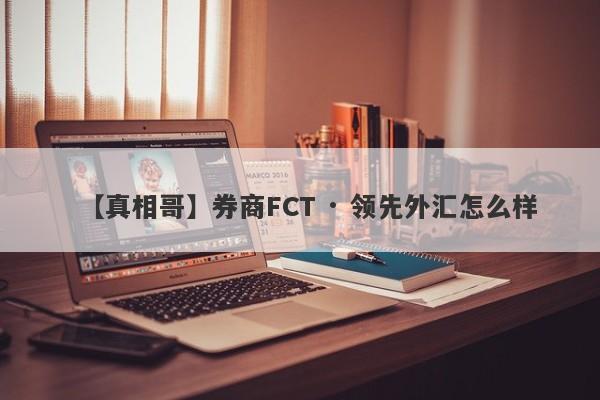 【真相哥】券商FCT · 领先外汇怎么样
