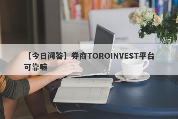 【今日问答】券商TOROINVEST平台可靠嘛
