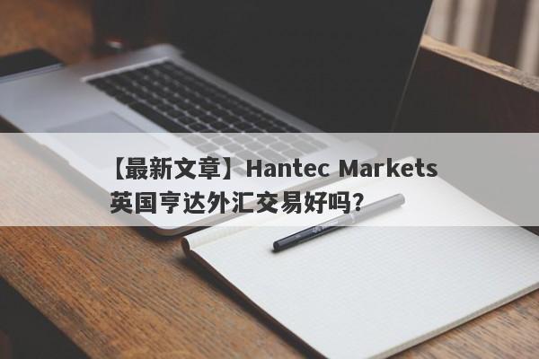 【最新文章】Hantec Markets 英国亨达外汇交易好吗？
