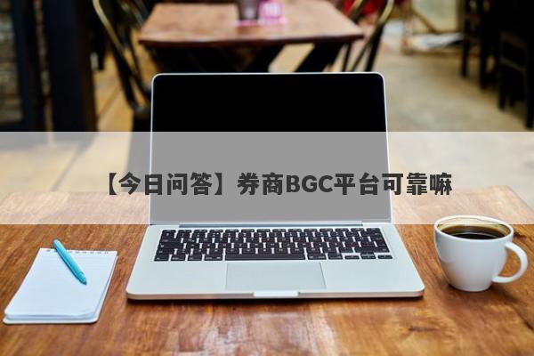 【今日问答】券商BGC平台可靠嘛
